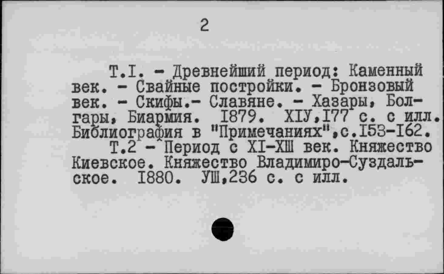 ﻿2
T.I. - Древнейший период: Каменный век. - Свайные постройки. - Бронзовый век. - Скифы.- Славяне. - Хазары, Болгары, Биармия. 1879. Х1У,177 с. с илл. Библиография в “Примечаниях“»с.153-162.
Т.2 - Период с ХІ-ХШ век. Княжество Киевское. Княжество Владимиро-Суздальское. 1880. УШ,236 с. с илл.